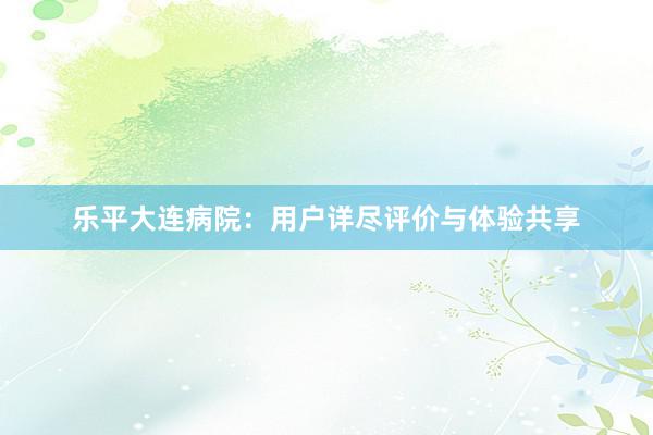 乐平大连病院：用户详尽评价与体验共享