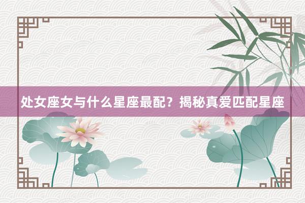 处女座女与什么星座最配？揭秘真爱匹配星座
